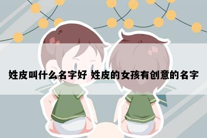 姓皮叫什么名字好 姓皮的女孩有创意的名字